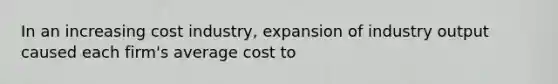 In an increasing cost industry, expansion of industry output caused each firm's average cost to