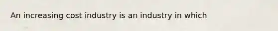 An increasing cost industry is an industry in which