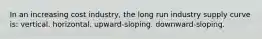 In an increasing cost industry, the long run industry supply curve is: vertical. horizontal. upward-sloping. downward-sloping.