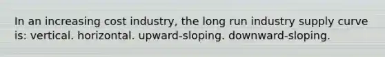 In an increasing cost industry, the long run industry supply curve is: vertical. horizontal. upward-sloping. downward-sloping.