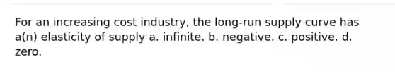 For an increasing cost industry, the long-run supply curve has a(n) elasticity of supply a. infinite. b. negative. c. positive. d. zero.