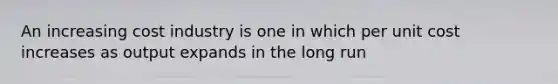 An increasing cost industry is one in which per unit cost increases as output expands in the long run