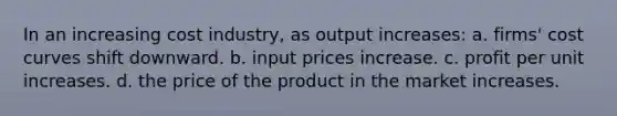 In an increasing cost industry, as output increases: a. firms' cost curves shift downward. b. input prices increase. c. profit per unit increases. d. the price of the product in the market increases.