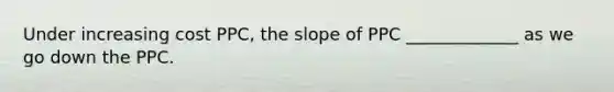 Under increasing cost PPC, the slope of PPC _____________ as we go down the PPC.