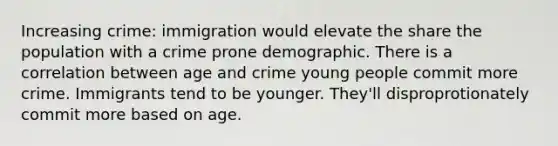 Increasing crime: immigration would elevate the share the population with a crime prone demographic. There is a correlation between age and crime young people commit more crime. Immigrants tend to be younger. They'll disproprotionately commit more based on age.