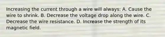 Increasing the current through a wire will always: A. Cause the wire to shrink. B. Decrease the voltage drop along the wire. C. Decrease the wire resistance. D. Increase the strength of its magnetic field.