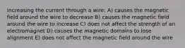 Increasing the current through a wire: A) causes the magnetic field around the wire to decrease B) causes the magnetic field around the wire to increase C) does not affect the strength of an electromagnet D) causes the magnetic domains to lose alignment E) does not affect the magnetic field around the wire