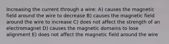 Increasing the current through a wire: A) causes the magnetic field around the wire to decrease B) causes the magnetic field around the wire to increase C) does not affect the strength of an electromagnet D) causes the magnetic domains to lose alignment E) does not affect the magnetic field around the wire