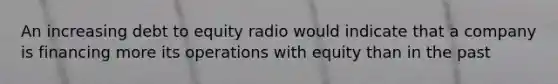 An increasing debt to equity radio would indicate that a company is financing more its operations with equity than in the past