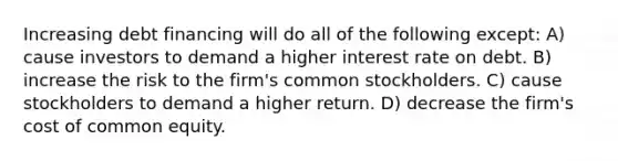 Increasing debt financing will do all of the following except: A) cause investors to demand a higher interest rate on debt. B) increase the risk to the firm's common stockholders. C) cause stockholders to demand a higher return. D) decrease the firm's cost of common equity.