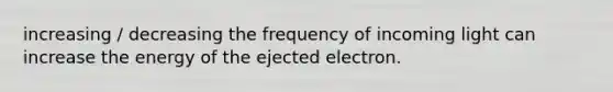 increasing / decreasing the frequency of incoming light can increase the energy of the ejected electron.