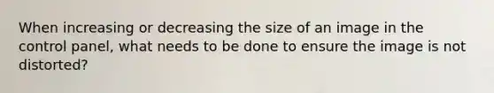 When increasing or decreasing the size of an image in the control panel, what needs to be done to ensure the image is not distorted?