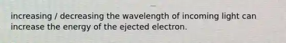 increasing / decreasing the wavelength of incoming light can increase the energy of the ejected electron.