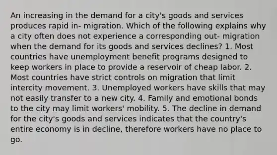 An increasing in the demand for a city's goods and services produces rapid in- migration. Which of the following explains why a city often does not experience a corresponding out- migration when the demand for its goods and services declines? 1. Most countries have unemployment benefit programs designed to keep workers in place to provide a reservoir of cheap labor. 2. Most countries have strict controls on migration that limit intercity movement. 3. Unemployed workers have skills that may not easily transfer to a new city. 4. Family and emotional bonds to the city may limit workers' mobility. 5. The decline in demand for the city's goods and services indicates that the country's entire economy is in decline, therefore workers have no place to go.