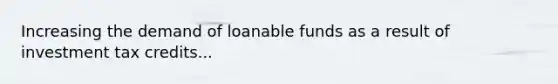 Increasing the demand of loanable funds as a result of investment tax credits...