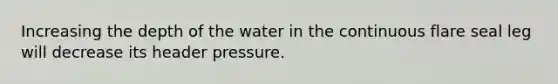 Increasing the depth of the water in the continuous flare seal leg will decrease its header pressure.