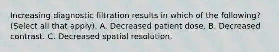 Increasing diagnostic filtration results in which of the following? (Select all that apply). A. Decreased patient dose. B. Decreased contrast. C. Decreased spatial resolution.