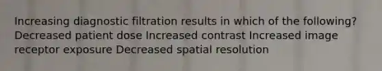 Increasing diagnostic filtration results in which of the following? Decreased patient dose Increased contrast Increased image receptor exposure Decreased spatial resolution