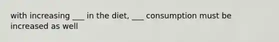 with increasing ___ in the diet, ___ consumption must be increased as well