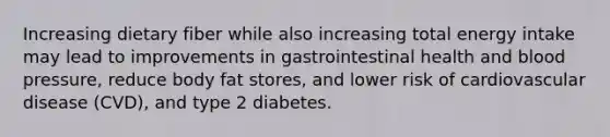 Increasing dietary fiber while also increasing total energy intake may lead to improvements in gastrointestinal health and blood pressure, reduce body fat stores, and lower risk of cardiovascular disease (CVD), and type 2 diabetes.