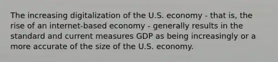 The increasing digitalization of the U.S. economy​ - that​ is, the rise of an​ internet-based economy​ - generally results in the standard and current measures GDP as being increasingly or a more accurate of the size of the U.S. economy.