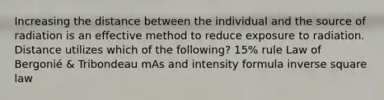 Increasing the distance between the individual and the source of radiation is an effective method to reduce exposure to radiation. Distance utilizes which of the following? 15% rule Law of Bergonié & Tribondeau mAs and intensity formula inverse square law