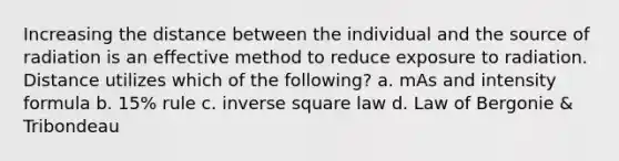 Increasing the distance between the individual and the source of radiation is an effective method to reduce exposure to radiation. Distance utilizes which of the following? a. mAs and intensity formula b. 15% rule c. inverse square law d. Law of Bergonie & Tribondeau