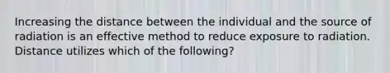 Increasing the distance between the individual and the source of radiation is an effective method to reduce exposure to radiation. Distance utilizes which of the following?