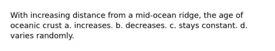 With increasing distance from a mid-ocean ridge, the age of oceanic crust a. increases. b. decreases. c. stays constant. d. varies randomly.