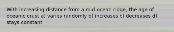 With increasing distance from a mid-ocean ridge, the age of oceanic crust a) varies randomly b) increases c) decreases d) stays constant