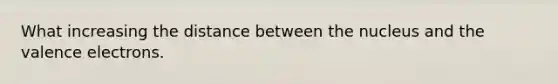 What increasing the distance between the nucleus and the valence electrons.