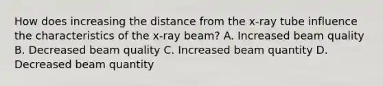 How does increasing the distance from the x-ray tube influence the characteristics of the x-ray beam? A. Increased beam quality B. Decreased beam quality C. Increased beam quantity D. Decreased beam quantity