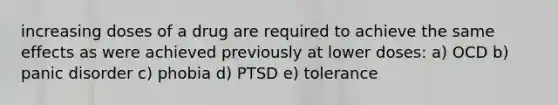 increasing doses of a drug are required to achieve the same effects as were achieved previously at lower doses: a) OCD b) panic disorder c) phobia d) PTSD e) tolerance