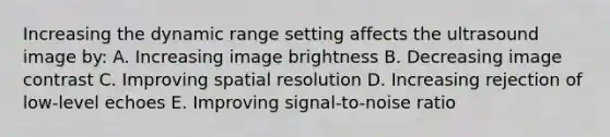 Increasing the dynamic range setting affects the ultrasound image by: A. Increasing image brightness B. Decreasing image contrast C. Improving spatial resolution D. Increasing rejection of low-level echoes E. Improving signal-to-noise ratio