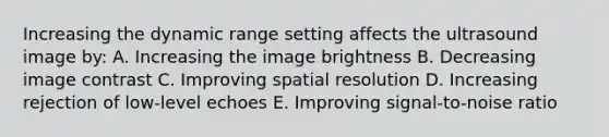 Increasing the dynamic range setting affects the ultrasound image by: A. Increasing the image brightness B. Decreasing image contrast C. Improving spatial resolution D. Increasing rejection of low-level echoes E. Improving signal-to-noise ratio