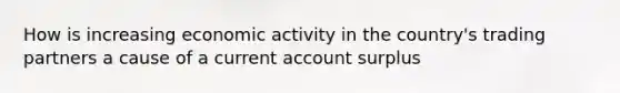 How is increasing economic activity in the country's trading partners a cause of a current account surplus