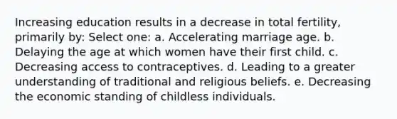 Increasing education results in a decrease in total fertility, primarily by: Select one: a. Accelerating marriage age. b. Delaying the age at which women have their first child. c. Decreasing access to contraceptives. d. Leading to a greater understanding of traditional and religious beliefs. e. Decreasing the economic standing of childless individuals.