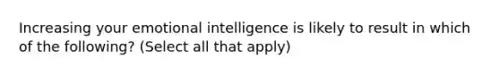 Increasing your emotional intelligence is likely to result in which of the following? (Select all that apply)