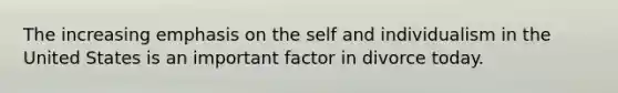 The increasing emphasis on the self and individualism in the United States is an important factor in divorce today.