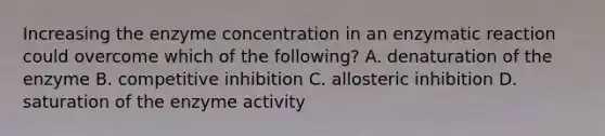 Increasing the enzyme concentration in an enzymatic reaction could overcome which of the following? A. denaturation of the enzyme B. competitive inhibition C. allosteric inhibition D. saturation of the enzyme activity