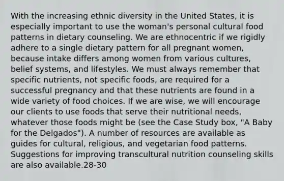 With the increasing ethnic diversity in the United States, it is especially important to use the woman's personal cultural food patterns in dietary counseling. We are ethnocentric if we rigidly adhere to a single dietary pattern for all pregnant women, because intake differs among women from various cultures, belief systems, and lifestyles. We must always remember that specific nutrients, not specific foods, are required for a successful pregnancy and that these nutrients are found in a wide variety of food choices. If we are wise, we will encourage our clients to use foods that serve their nutritional needs, whatever those foods might be (see the Case Study box, "A Baby for the Delgados"). A number of resources are available as guides for cultural, religious, and vegetarian food patterns. Suggestions for improving transcultural nutrition counseling skills are also available.28-30