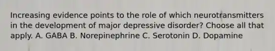 Increasing evidence points to the role of which neurotransmitters in the development of major depressive disorder? Choose all that apply. A. GABA B. Norepinephrine C. Serotonin D. Dopamine