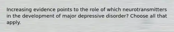 Increasing evidence points to the role of which neurotransmitters in the development of major depressive disorder? Choose all that apply.