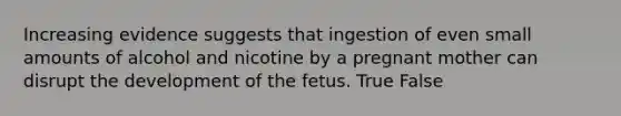 Increasing evidence suggests that ingestion of even small amounts of alcohol and nicotine by a pregnant mother can disrupt the development of the fetus. True False