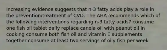 Increasing evidence suggests that n-3 fatty acids play a role in the prevention/treatment of CVD. The AHA recommends which of the following interventions regarding n-3 fatty acids? consume one fish oil tablet daily replace canola oil with peanut oil in cooking consume both fish oil and vitamin E supplements together consume at least two servings of oily fish per week