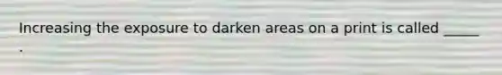 Increasing the exposure to darken areas on a print is called _____ .