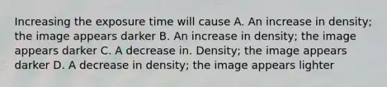 Increasing the exposure time will cause A. An increase in density; the image appears darker B. An increase in density; the image appears darker C. A decrease in. Density; the image appears darker D. A decrease in density; the image appears lighter