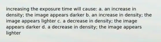 increasing the exposure time will cause: a. an increase in density; the image appears darker b. an increase in density; the image appears lighter c. a decrease in density; the image appears darker d. a decrease in density; the image appears lighter