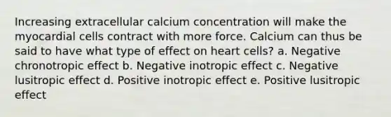 Increasing extracellular calcium concentration will make the myocardial cells contract with more force. Calcium can thus be said to have what type of effect on heart cells? a. Negative chronotropic effect b. Negative inotropic effect c. Negative lusitropic effect d. Positive inotropic effect e. Positive lusitropic effect