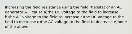 Increasing the field resistance using the field rheostat of an AC generator will cause a)the DC voltage to the field to increase b)the AC voltage to the field to increase c)the DC voltage to the field to decrease d)the AC voltage to the field to decrease e)none of the above